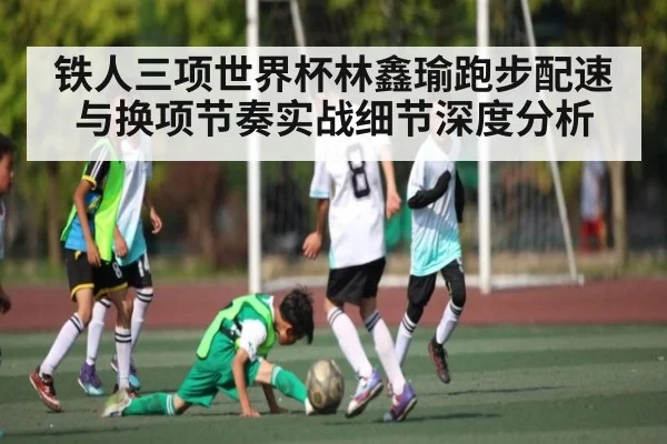 铁人三项世界杯林鑫瑜跑步配速与换项节奏实战细节深度分析