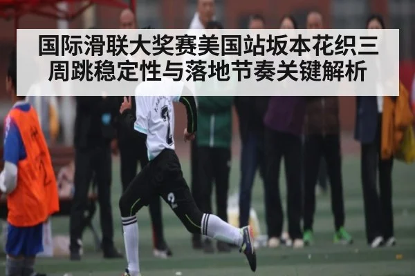 国际滑联大奖赛美国站坂本花织三周跳稳定性与落地节奏关键解析