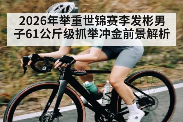 2026年举重世锦赛李发彬男子61公斤级抓举冲金前景解析