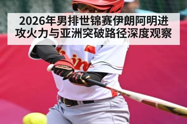 2026年男排世锦赛伊朗阿明进攻火力与亚洲突破路径深度观察