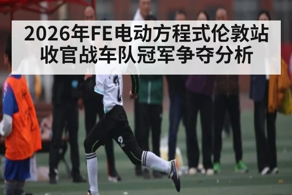 2026年FE电动方程式伦敦站收官战车队冠军争夺分析
